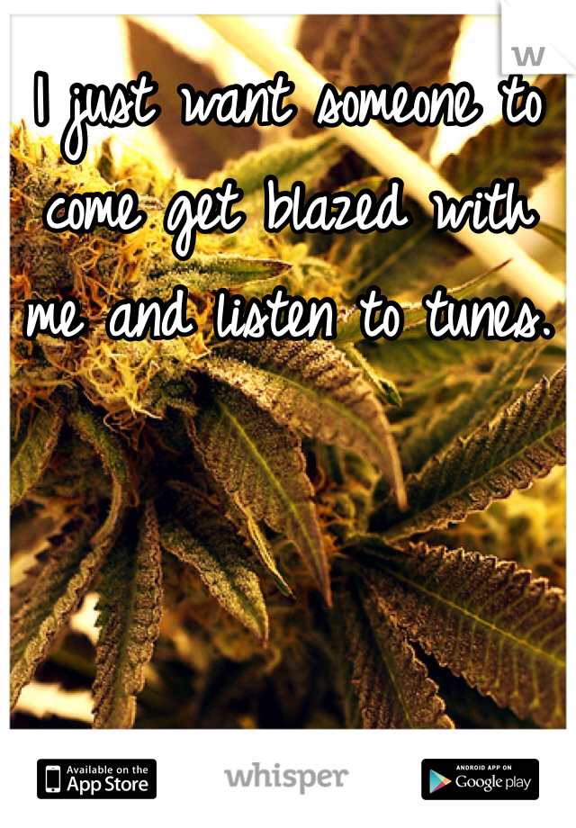 I just want someone to come get blazed with me and listen to tunes.