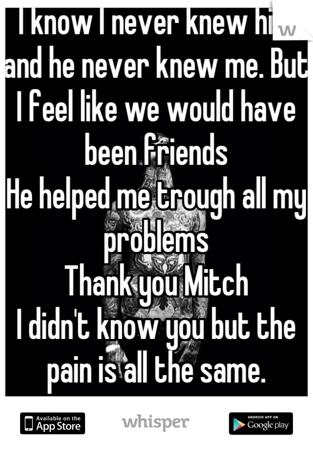 I know I never knew him and he never knew me. But I feel like we would have been friends
He helped me trough all my problems 
Thank you Mitch
I didn't know you but the pain is all the same.