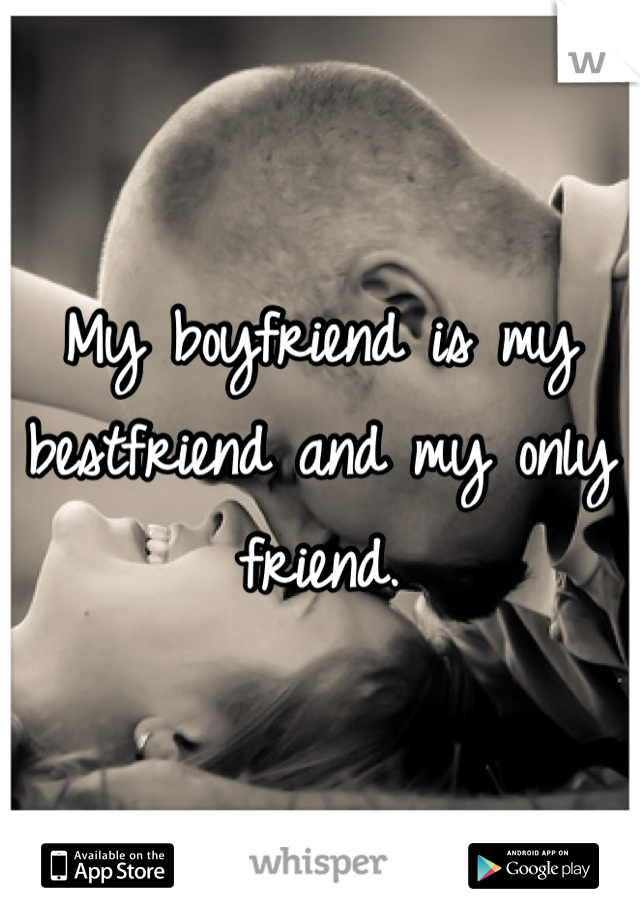 My boyfriend is my bestfriend and my only friend. 