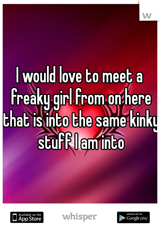 I would love to meet a freaky girl from on here that is into the same kinky stuff I am into