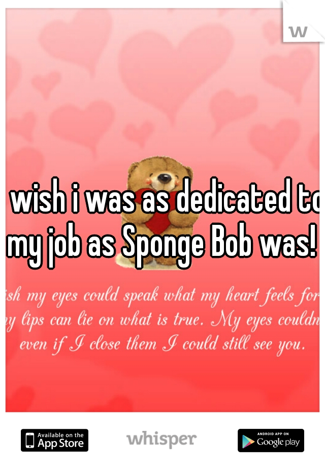 i wish i was as dedicated to my job as Sponge Bob was! 