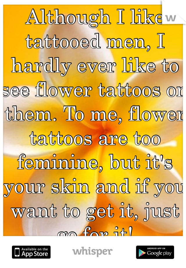 Although I like tattooed men, I hardly ever like to see flower tattoos on them. To me, flower tattoos are too feminine, but it's your skin and if you want to get it, just go for it!