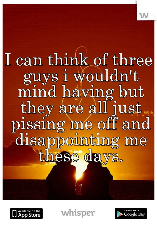 I can think of three guys i wouldn't mind having but they are all just pissing me off and disappointing me these days.