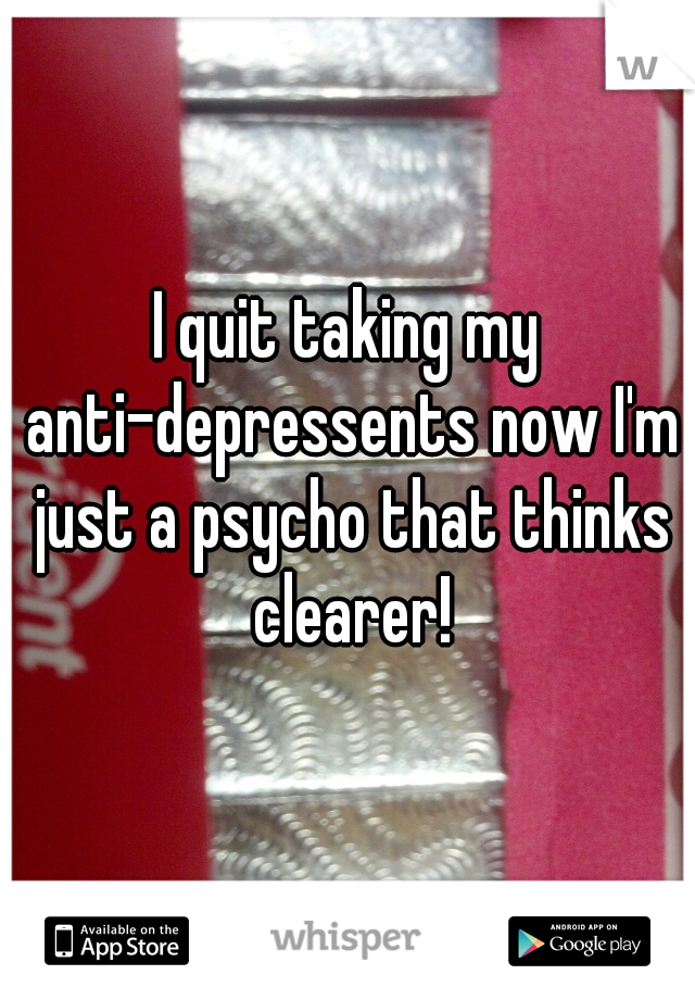I quit taking my anti-depressents now I'm just a psycho that thinks clearer!