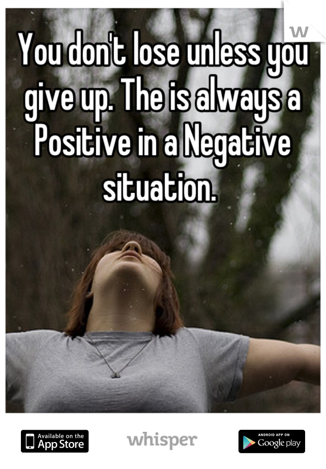 You don't lose unless you give up. The is always a Positive in a Negative situation. 