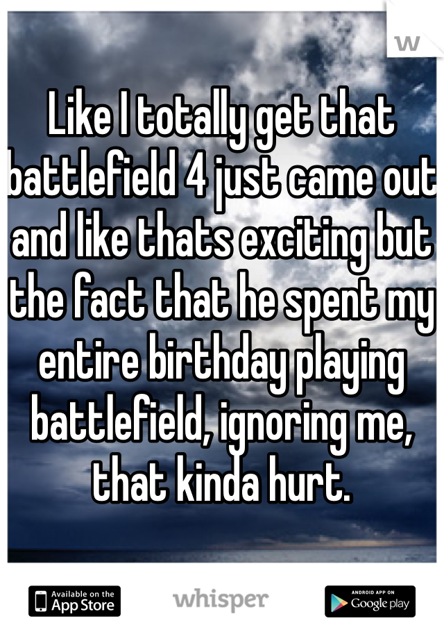 Like I totally get that battlefield 4 just came out and like thats exciting but the fact that he spent my entire birthday playing battlefield, ignoring me, that kinda hurt.
