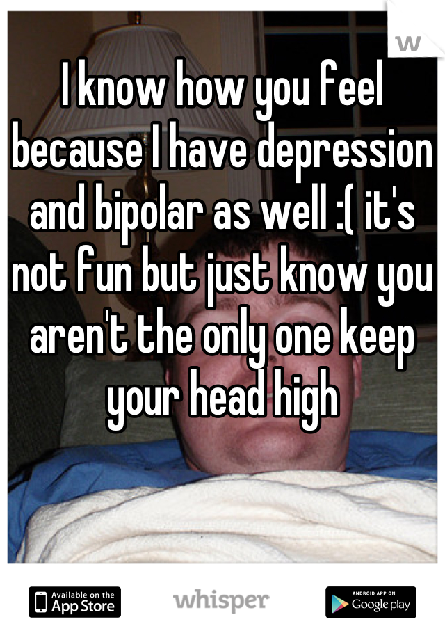 I know how you feel because I have depression and bipolar as well :( it's not fun but just know you aren't the only one keep your head high