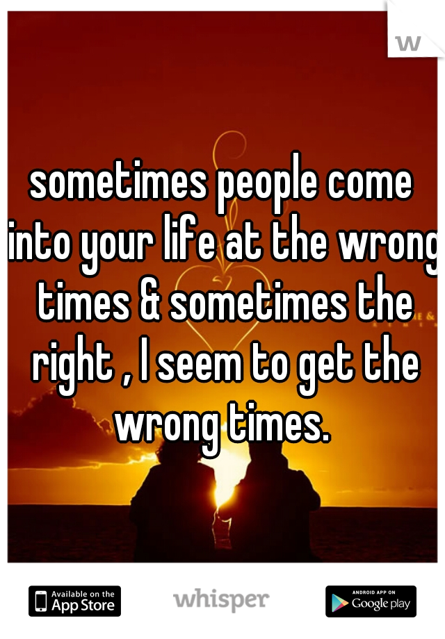 sometimes people come into your life at the wrong times & sometimes the right , I seem to get the wrong times. 