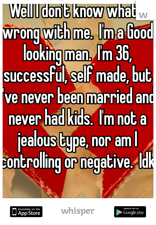 Well I don't know what's wrong with me.  I'm a Good looking man.  I'm 36, successful, self made, but I've never been married and never had kids.  I'm not a jealous type, nor am I controlling or negative.  Idk