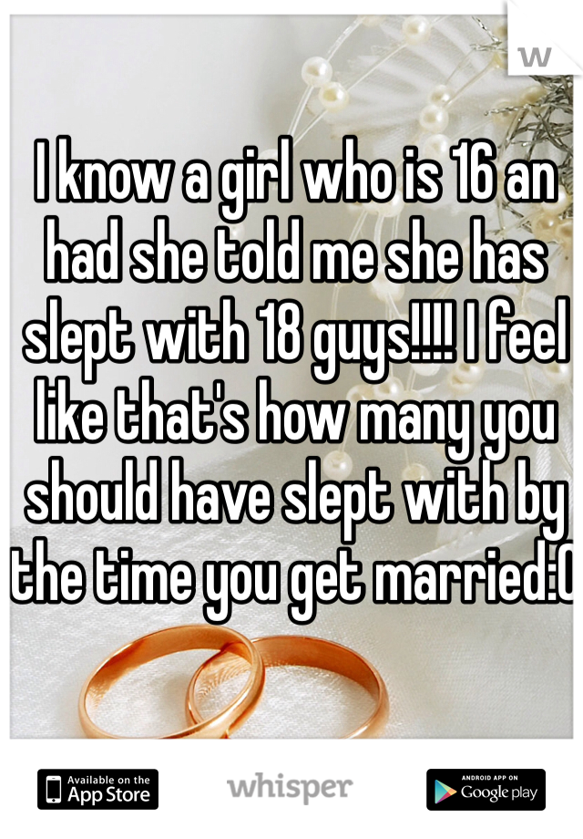 I know a girl who is 16 an had she told me she has slept with 18 guys!!!! I feel like that's how many you should have slept with by the time you get married:0