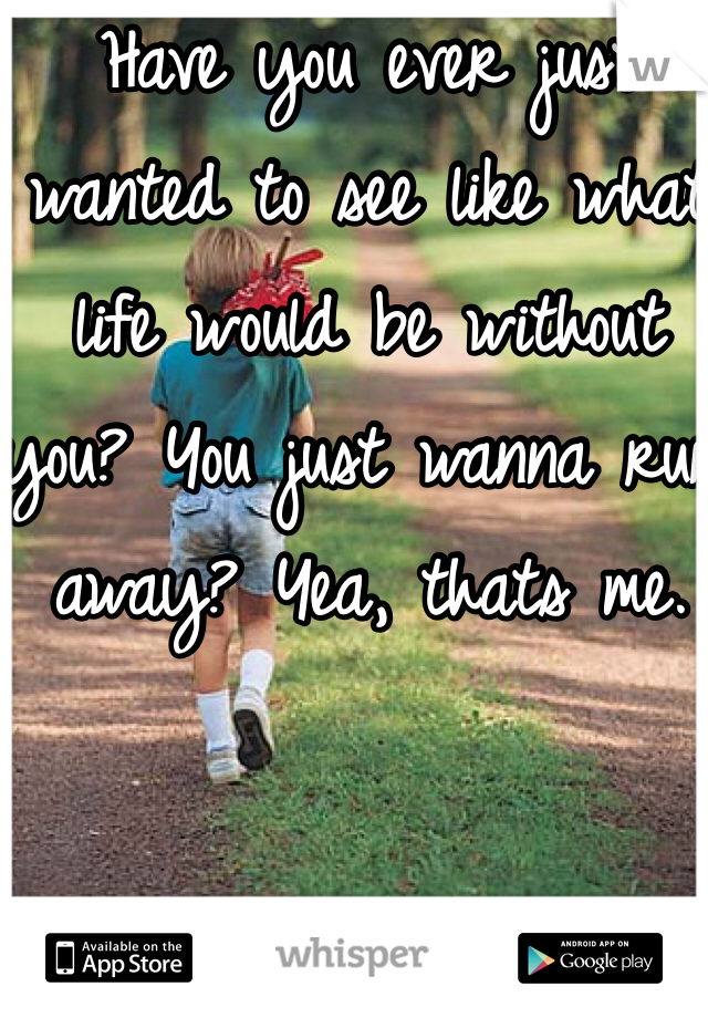 Have you ever just wanted to see like what life would be without you? You just wanna run away? Yea, thats me.