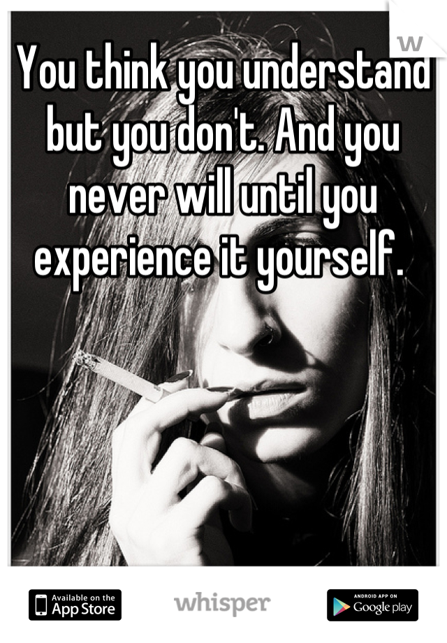 You think you understand but you don't. And you never will until you experience it yourself. 