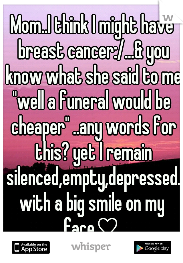 Mom..I think I might have breast cancer:/...& you know what she said to me?
"well a funeral would be cheaper" ..any words for this? yet I remain silenced,empty,depressed.with a big smile on my face♡ 