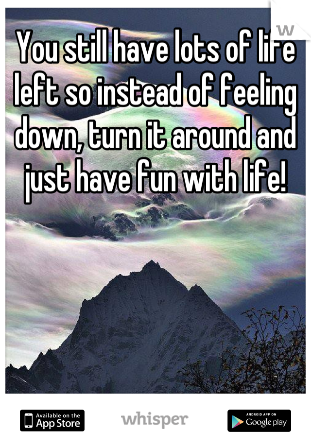 You still have lots of life left so instead of feeling down, turn it around and just have fun with life!