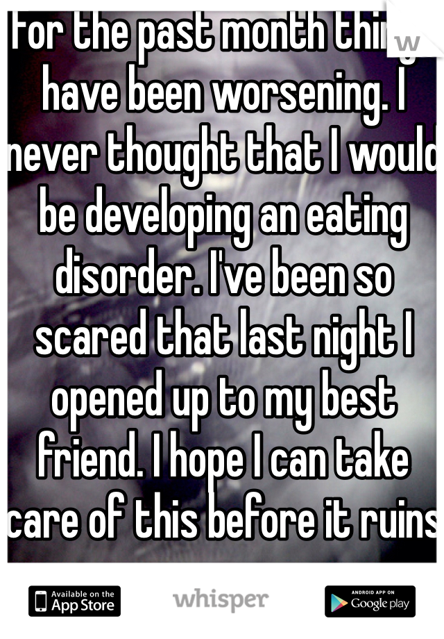 For the past month things have been worsening. I never thought that I would be developing an eating disorder. I've been so scared that last night I opened up to my best friend. I hope I can take care of this before it ruins me 