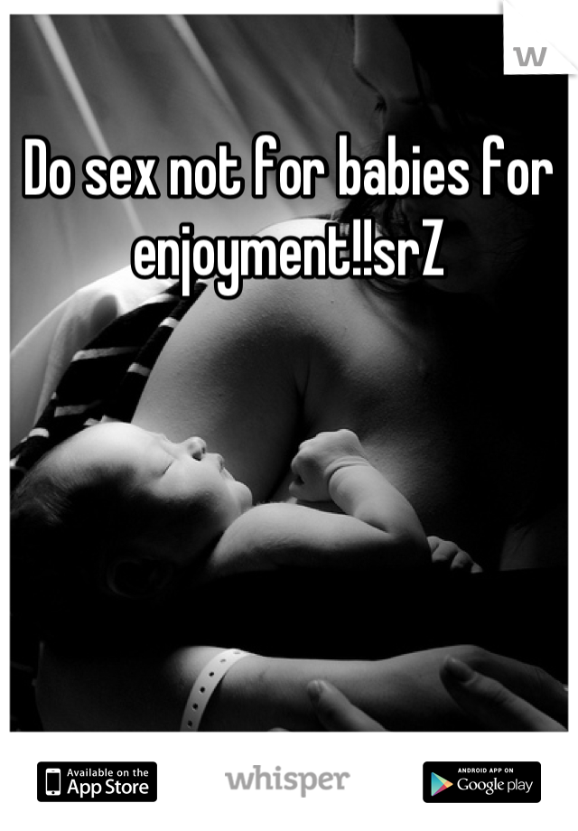 Do sex not for babies for enjoyment!!srZ