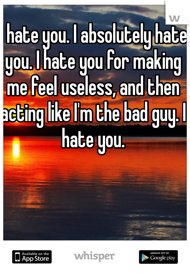 I hate you. I absolutely hate you. I hate you for making me feel useless, and then acting like I'm the bad guy. I hate you.