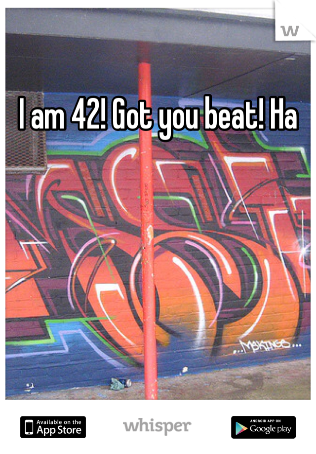I am 42! Got you beat! Ha