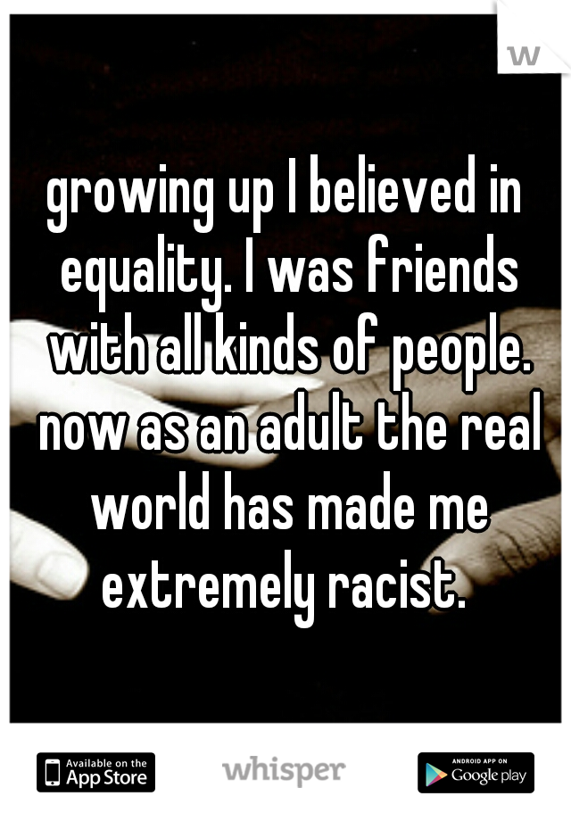 growing up I believed in equality. I was friends with all kinds of people. now as an adult the real world has made me extremely racist. 
