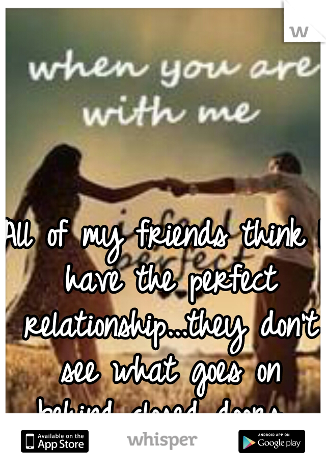 All of my friends think I have the perfect relationship...they don't see what goes on behind closed doors. 