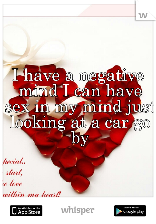 I have a negative mind I can have sex in my mind just looking at a car go by