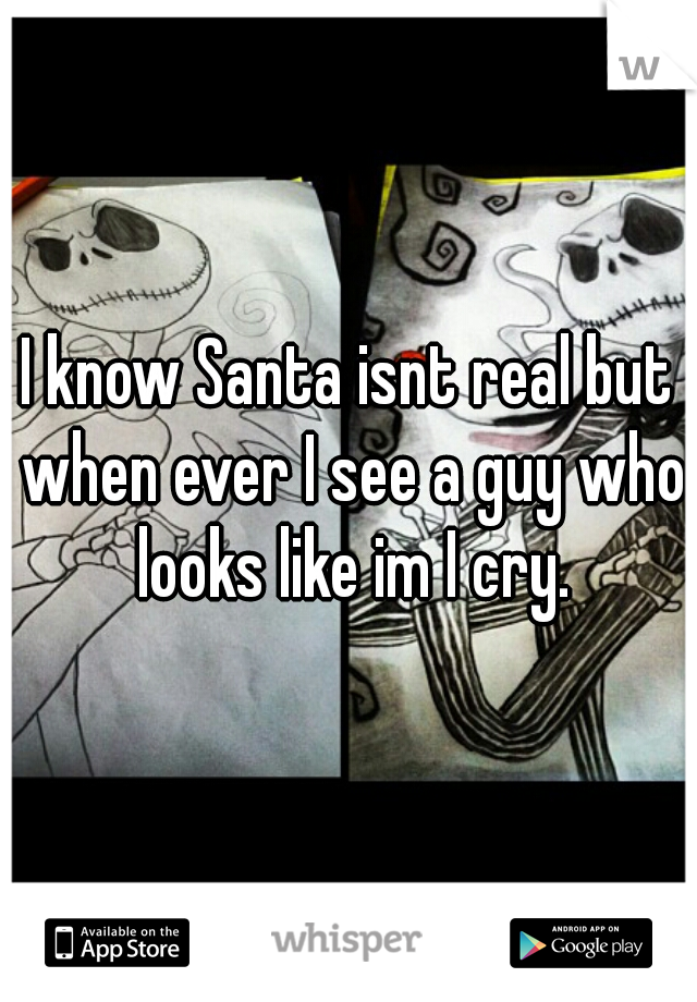 I know Santa isnt real but when ever I see a guy who looks like im I cry.