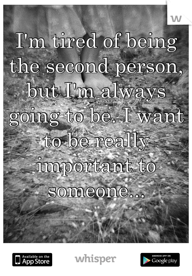 I'm tired of being the second person, but I'm always going to be. I want to be really important to someone...
