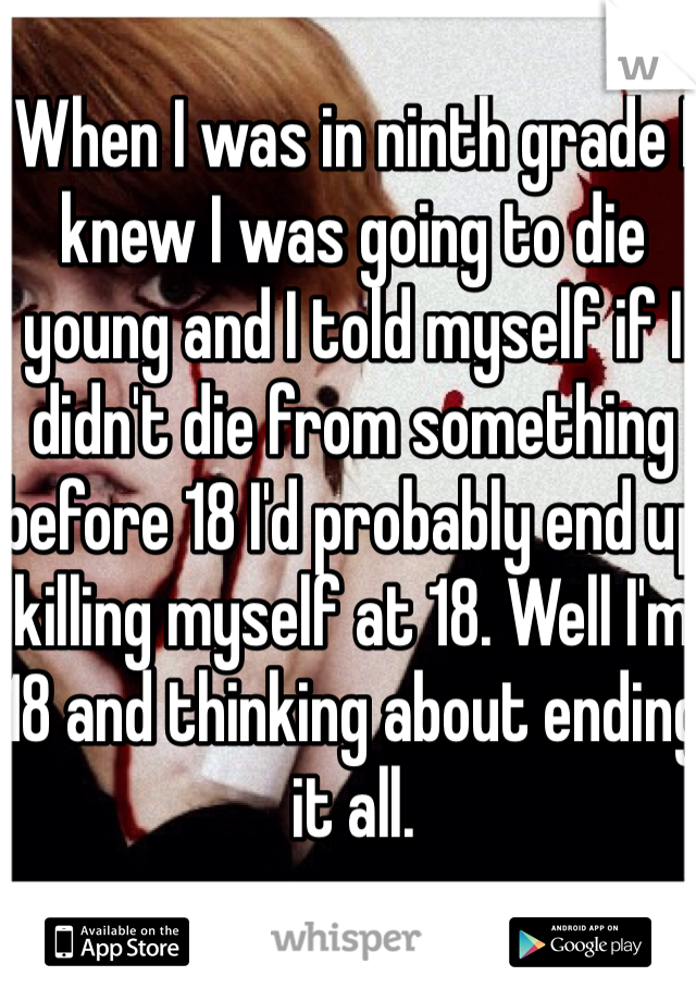  When I was in ninth grade I knew I was going to die young and I told myself if I didn't die from something before 18 I'd probably end up killing myself at 18. Well I'm 18 and thinking about ending it all. 