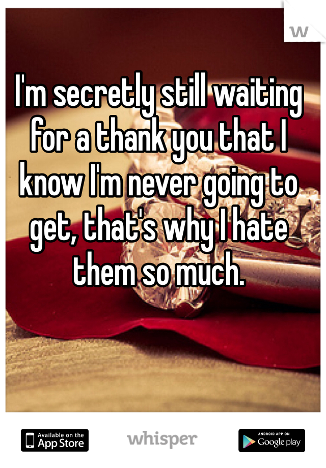 I'm secretly still waiting for a thank you that I know I'm never going to get, that's why I hate them so much. 