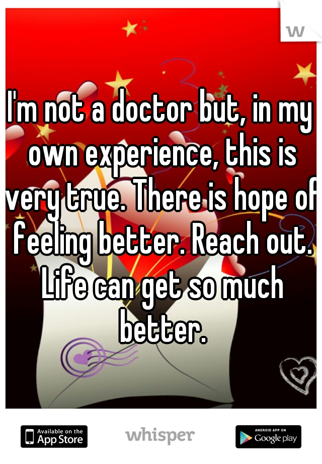 I'm not a doctor but, in my own experience, this is very true. There is hope of feeling better. Reach out. Life can get so much better.