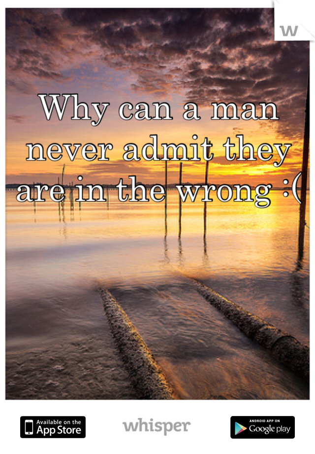 Why can a man never admit they are in the wrong :( 