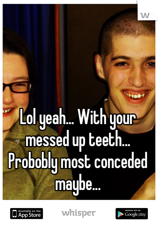 Lol yeah... With your messed up teeth... Probobly most conceded maybe...
