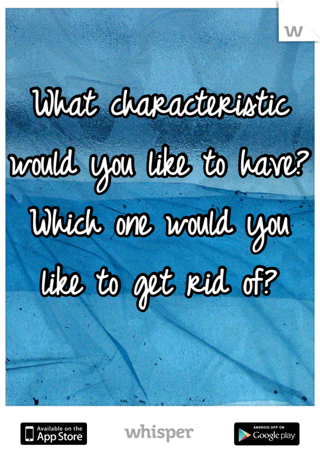 What characteristic would you like to have? Which one would you like to get rid of?