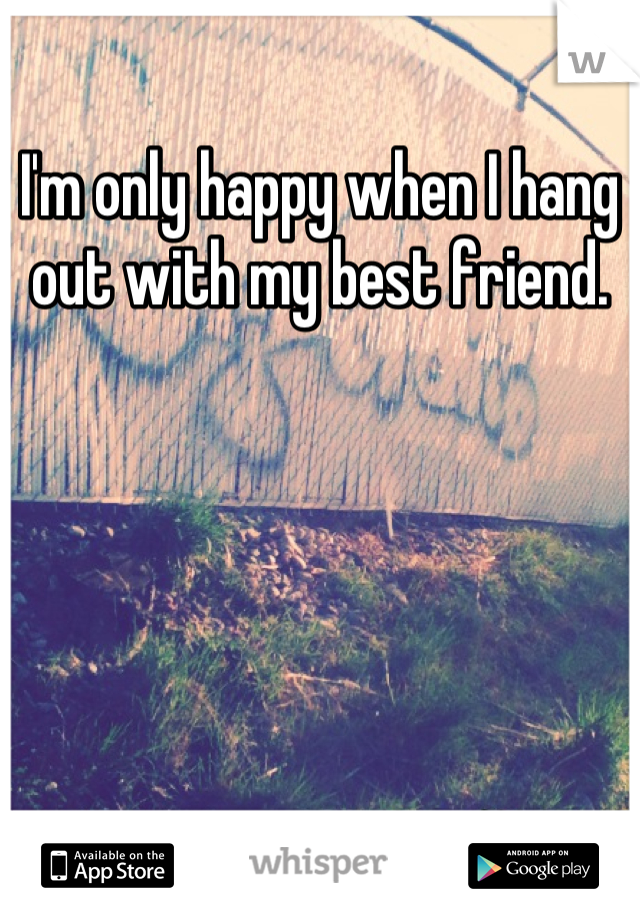 I'm only happy when I hang out with my best friend.