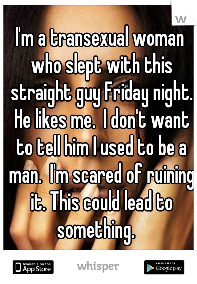 I'm a transexual woman who slept with this straight guy Friday night. He likes me.  I don't want to tell him I used to be a man.  I'm scared of ruining it. This could lead to something.   