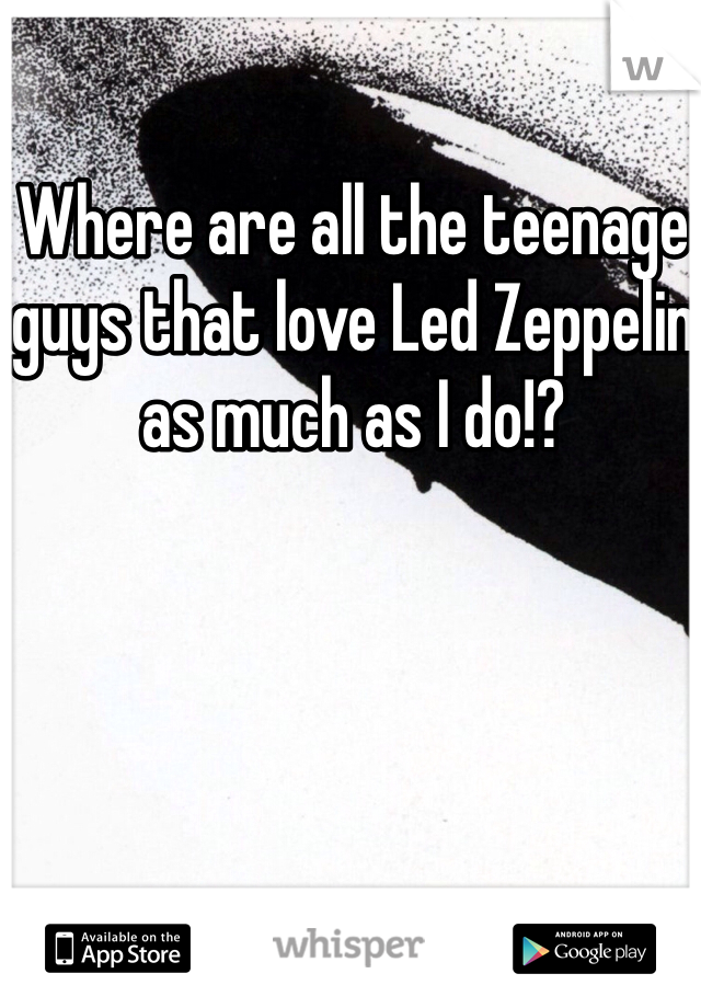 Where are all the teenage guys that love Led Zeppelin as much as I do!?