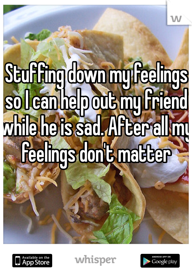 Stuffing down my feelings so I can help out my friend while he is sad. After all my feelings don't matter 