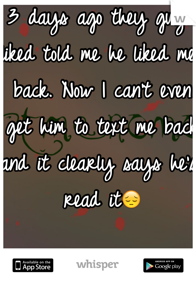 3 days ago they guy I liked told me he liked me back. Now I can't even get him to text me back and it clearly says he's read it😔