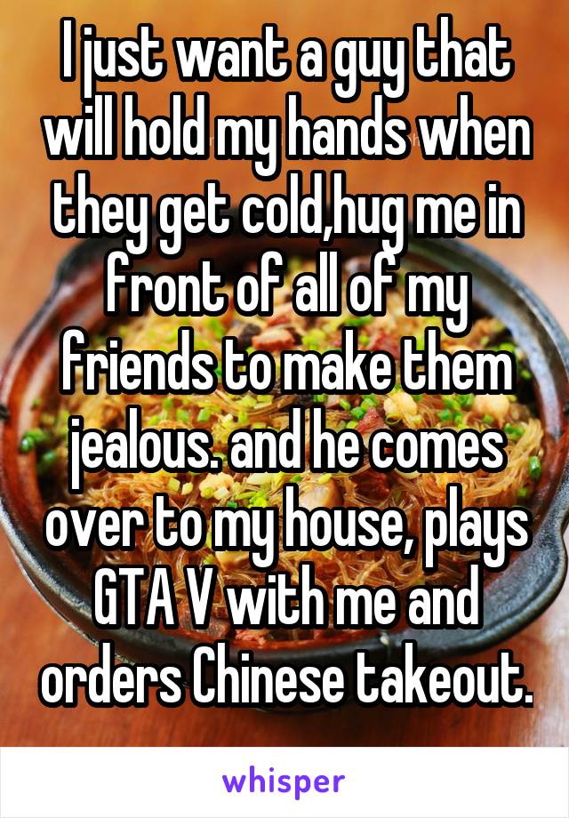 I just want a guy that will hold my hands when they get cold,hug me in front of all of my friends to make them jealous. and he comes over to my house, plays GTA V with me and orders Chinese takeout. 