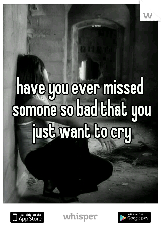 have you ever missed somone so bad that you just want to cry