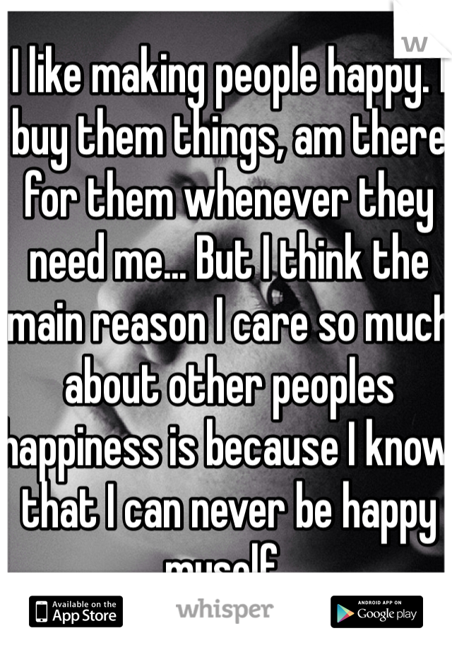 I like making people happy. I buy them things, am there for them whenever they need me... But I think the main reason I care so much about other peoples happiness is because I know that I can never be happy myself.. 