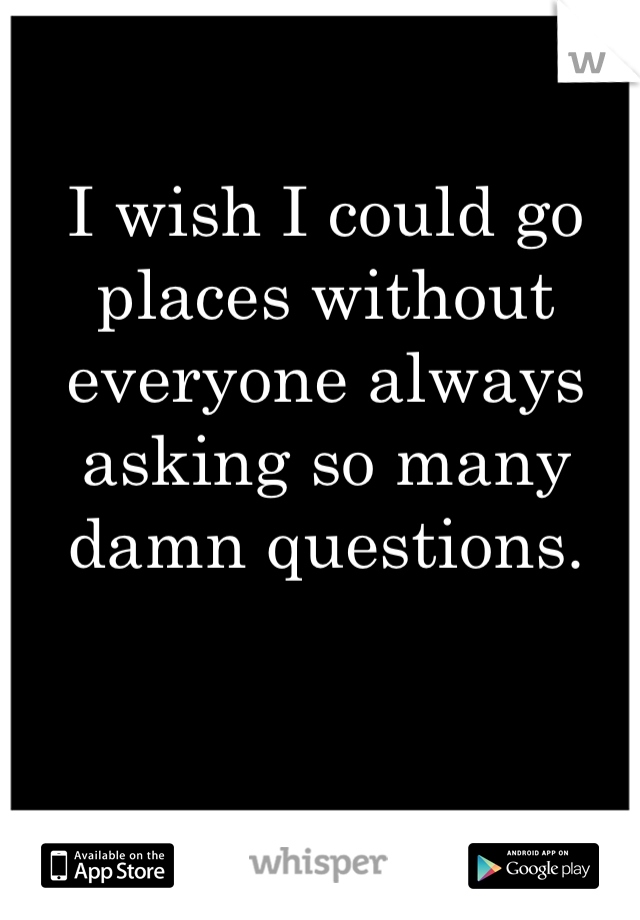 I wish I could go places without everyone always asking so many damn questions. 