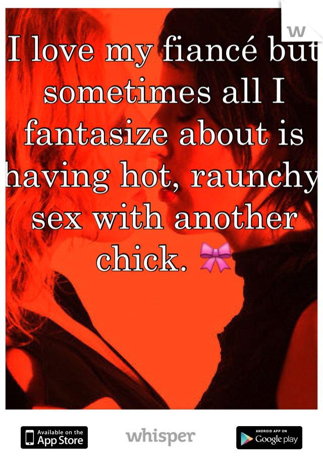 I love my fiancé but sometimes all I fantasize about is having hot, raunchy sex with another chick. 🎀