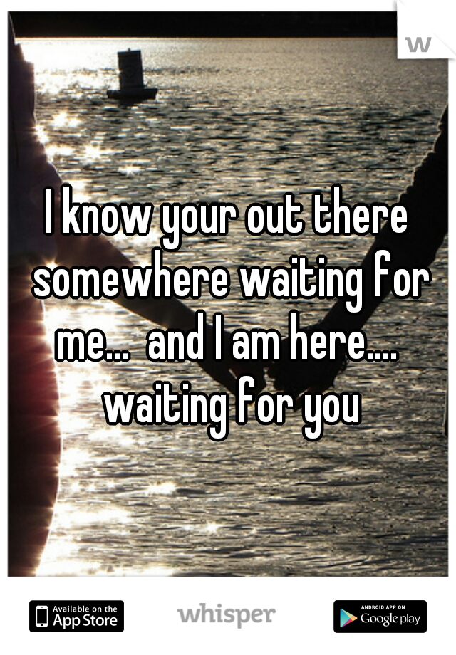 I know your out there somewhere waiting for me...  and I am here....  waiting for you