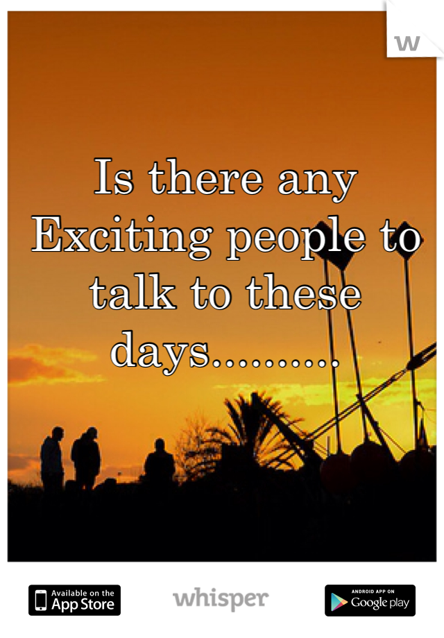 Is there any Exciting people to talk to these days.......... 