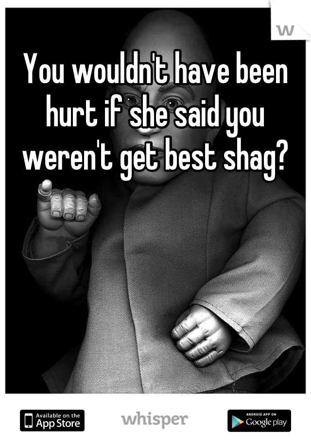 You wouldn't have been hurt if she said you weren't get best shag?