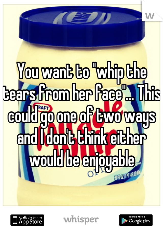 You want to "whip the tears from her face"... This could go one of two ways and I don't think either would be enjoyable