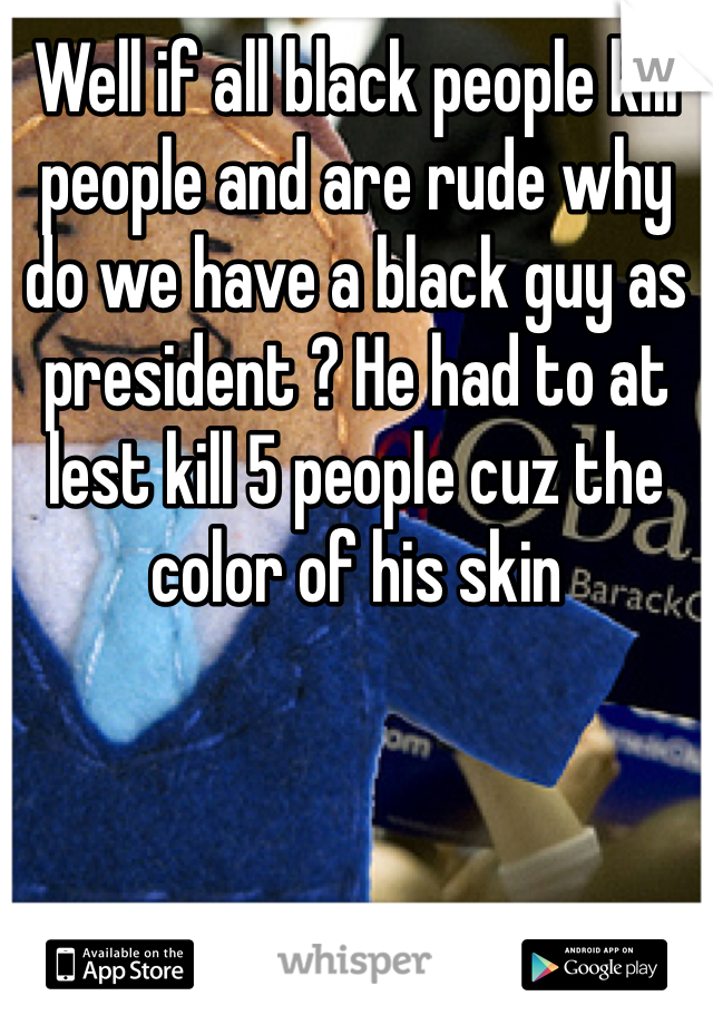 Well if all black people kill people and are rude why do we have a black guy as president ? He had to at lest kill 5 people cuz the color of his skin 