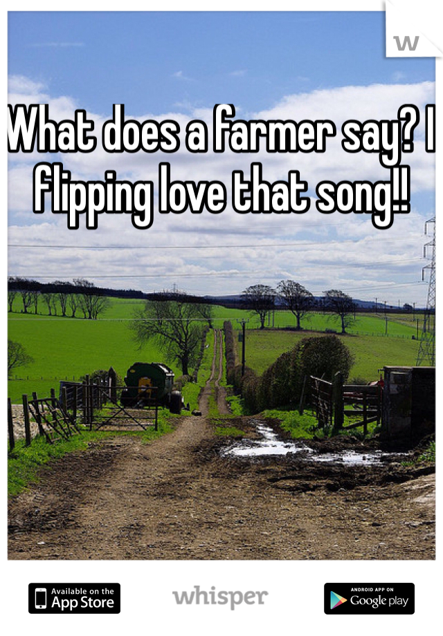 What does a farmer say? I flipping love that song!! 