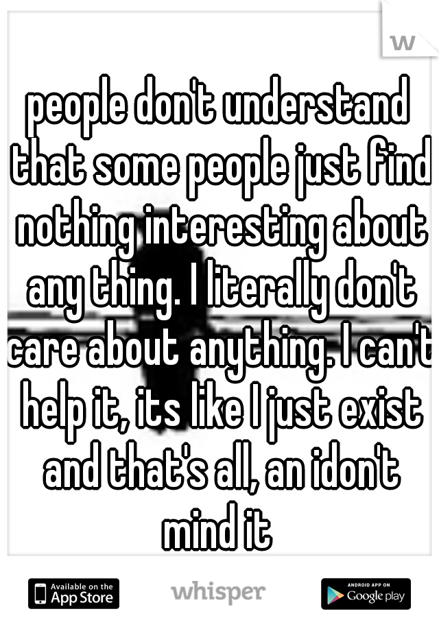 people don't understand that some people just find nothing interesting about any thing. I literally don't care about anything. I can't help it, its like I just exist and that's all, an idon't mind it 